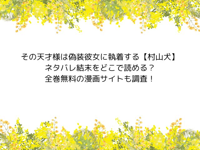 その天才様は偽装彼女に執着する【村山犬】ネタバレ結末をどこで読める？全巻無料の漫画サイトも調査！